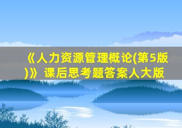 《人力资源管理概论(第5版)》 课后思考题答案人大版